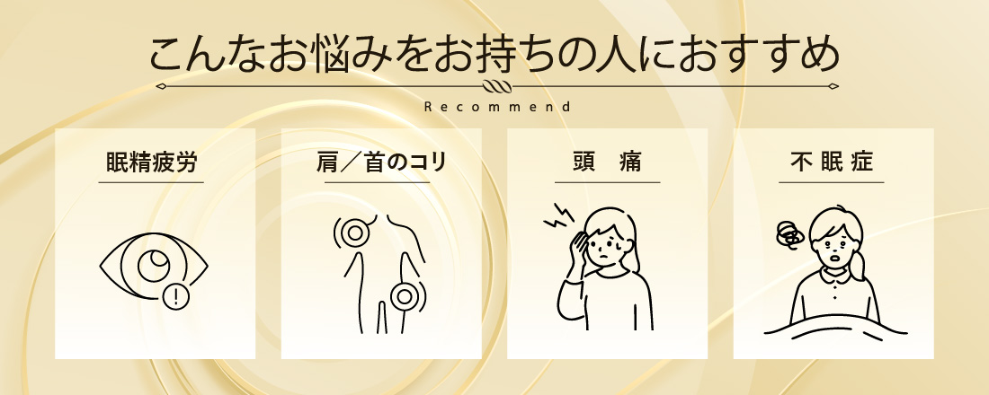 こんなお悩みをお持ちの人におすすめ Recommend
No.1 眠精疲労
No.2 肩/首のコリ
No.3 頭痛
No.4 不眠症
No.5 集中力低下
No.6 免疫力低下
No.7 心身ケア